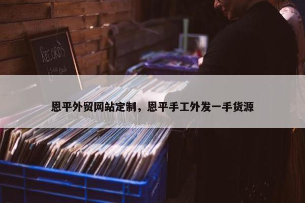 恩平外贸网站定制，恩平手工外发一手货源