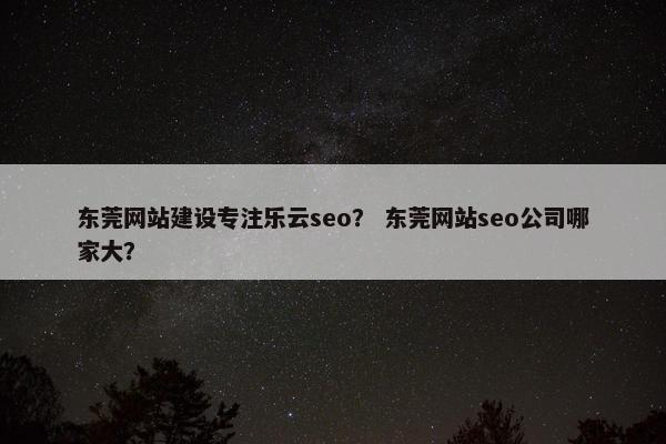 东莞网站建设专注乐云seo？ 东莞网站seo公司哪家大？