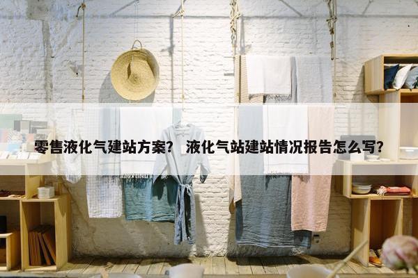 零售液化气建站方案？ 液化气站建站情况报告怎么写？