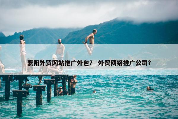 襄阳外贸网站推广外包？ 外贸网络推广公司？