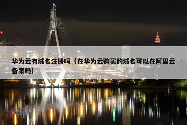 华为云有域名注册吗（在华为云购买的域名可以在阿里云备案吗）