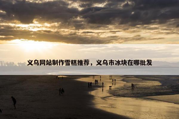 义乌网站制作雪糕推荐，义乌市冰块在哪批发