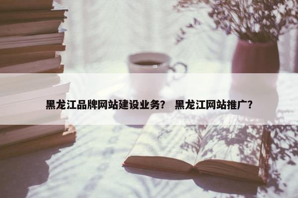 黑龙江品牌网站建设业务？ 黑龙江网站推广？