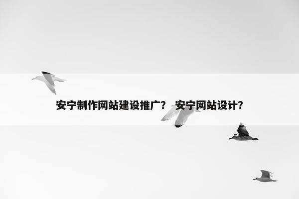 安宁制作网站建设推广？ 安宁网站设计？