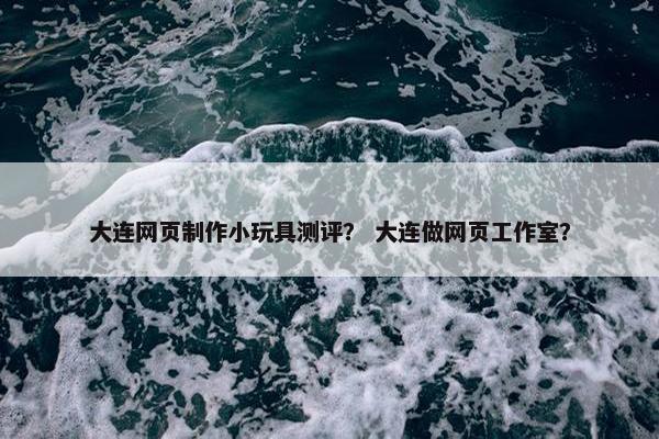 大连网页制作小玩具测评？ 大连做网页工作室？
