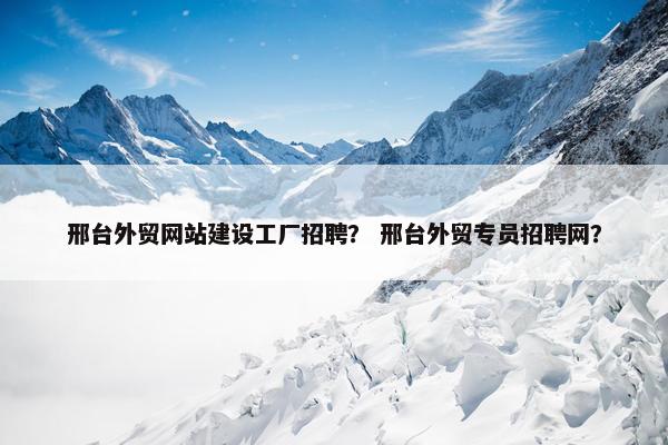 邢台外贸网站建设工厂招聘？ 邢台外贸专员招聘网？