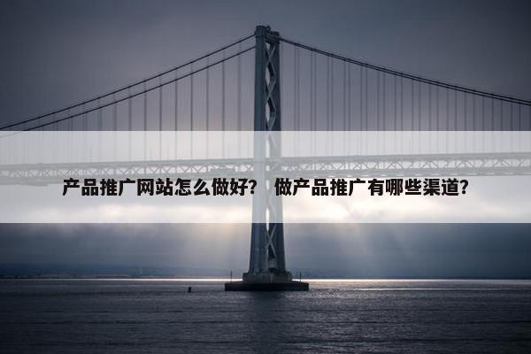 产品推广网站怎么做好？ 做产品推广有哪些渠道？
