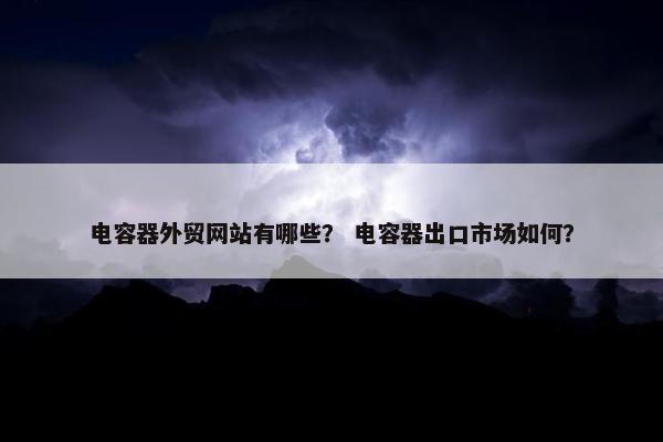 电容器外贸网站有哪些？ 电容器出口市场如何？