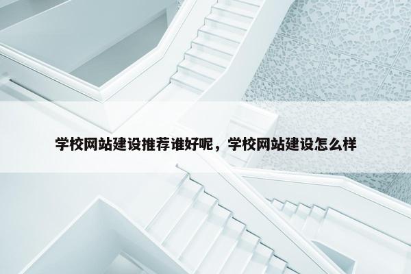 学校网站建设推荐谁好呢，学校网站建设怎么样