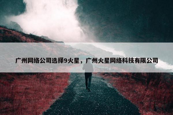 广州网络公司选择9火星，广州火星网络科技有限公司