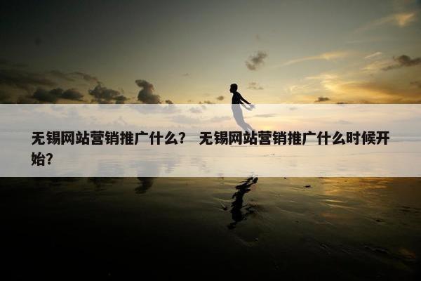 无锡网站营销推广什么？ 无锡网站营销推广什么时候开始？