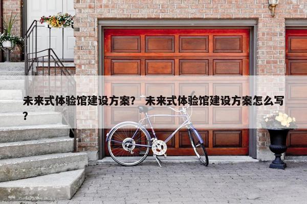 未来式体验馆建设方案？ 未来式体验馆建设方案怎么写？