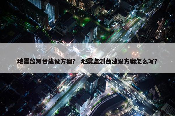 地震监测台建设方案？ 地震监测台建设方案怎么写？