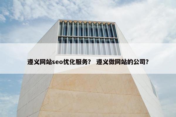 遵义网站seo优化服务？ 遵义做网站的公司？