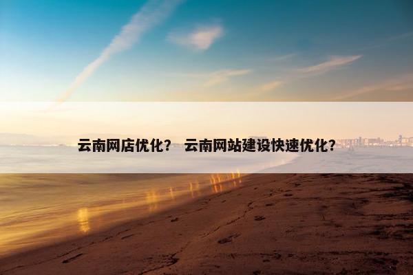 云南网店优化？ 云南网站建设快速优化？