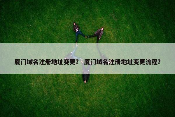 厦门域名注册地址变更？ 厦门域名注册地址变更流程？