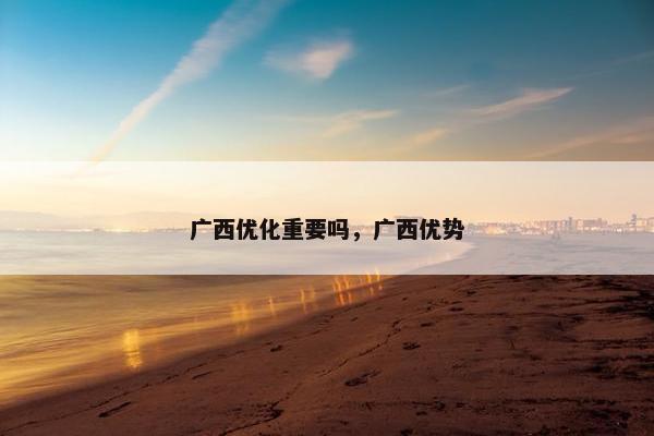 广西优化重要吗，广西优势