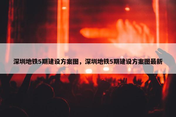 深圳地铁5期建设方案图，深圳地铁5期建设方案图最新
