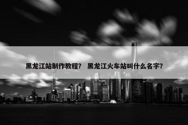 黑龙江站制作教程？ 黑龙江火车站叫什么名字？