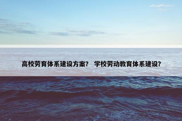 高校劳育体系建设方案？ 学校劳动教育体系建设？