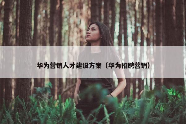 华为营销人才建设方案（华为招聘营销）
