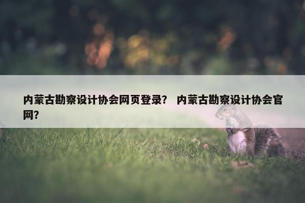 内蒙古勘察设计协会网页登录？ 内蒙古勘察设计协会官网？