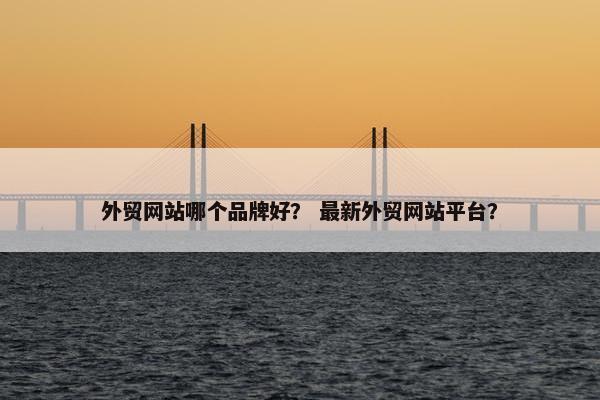 外贸网站哪个品牌好？ 最新外贸网站平台？