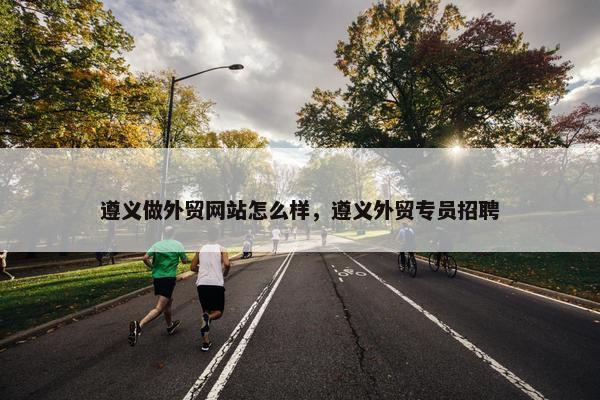遵义做外贸网站怎么样，遵义外贸专员招聘
