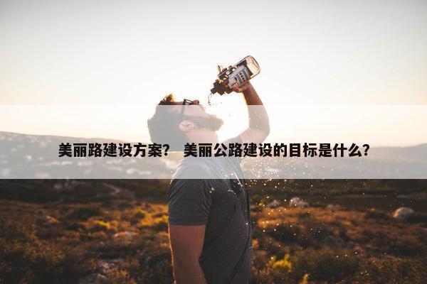 美丽路建设方案？ 美丽公路建设的目标是什么？