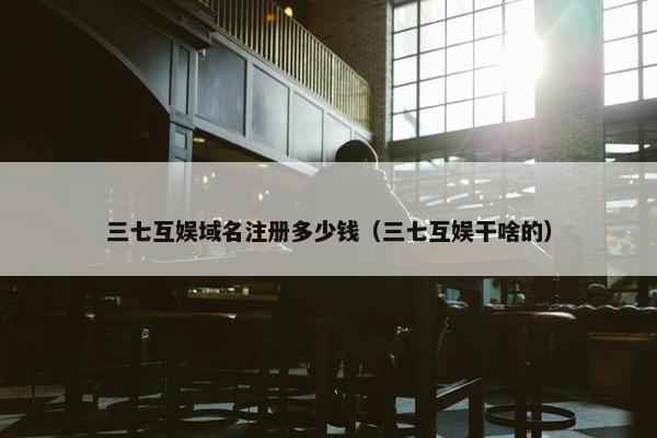 三七互娱域名注册多少钱（三七互娱干啥的）