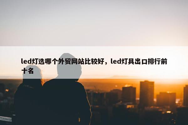 led灯选哪个外贸网站比较好，led灯具出口排行前十名