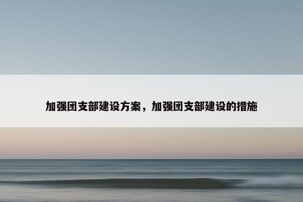 加强团支部建设方案，加强团支部建设的措施