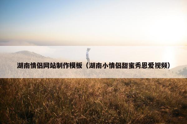 湖南情侣网站制作模板（湖南小情侣甜蜜秀恩爱视频）