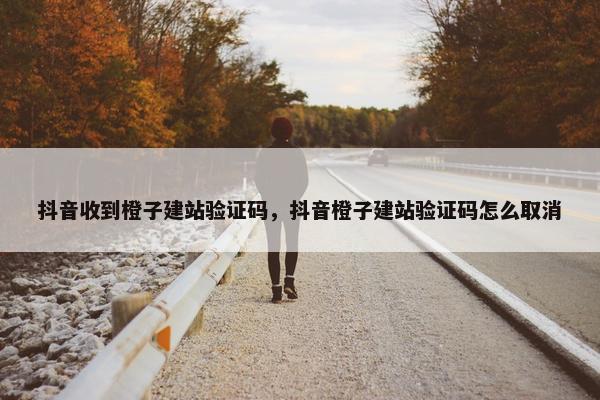 抖音收到橙子建站验证码，抖音橙子建站验证码怎么取消