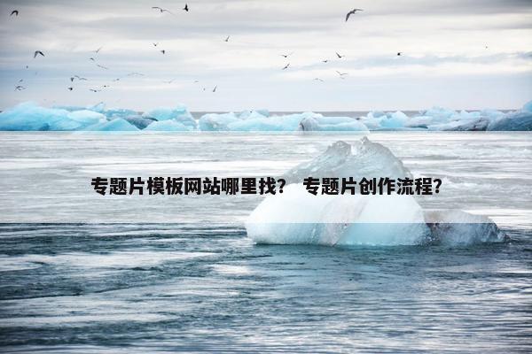 专题片模板网站哪里找？ 专题片创作流程？
