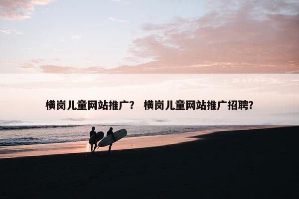 横岗儿童网站推广？ 横岗儿童网站推广招聘？