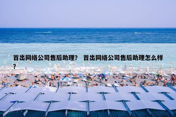 首出网络公司售后助理？ 首出网络公司售后助理怎么样？