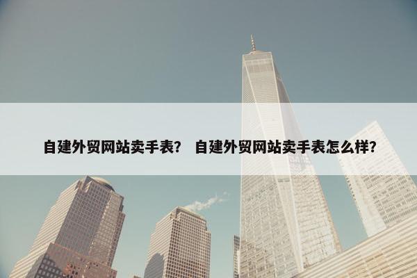 自建外贸网站卖手表？ 自建外贸网站卖手表怎么样？