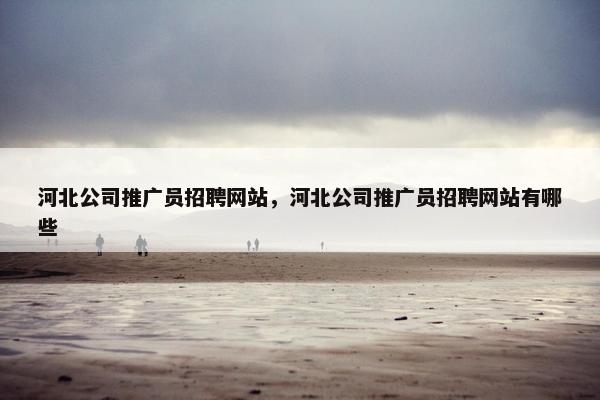 河北公司推广员招聘网站，河北公司推广员招聘网站有哪些