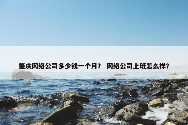 肇庆网络公司多少钱一个月？ 网络公司上班怎么样？