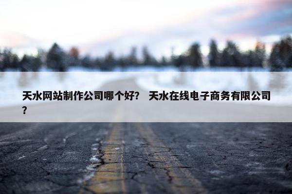 天水网站制作公司哪个好？ 天水在线电子商务有限公司？