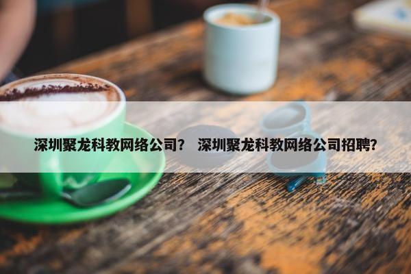 深圳聚龙科教网络公司？ 深圳聚龙科教网络公司招聘？