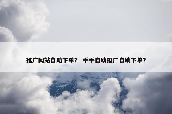 推广网站自助下单？ 手手自助推广自助下单？
