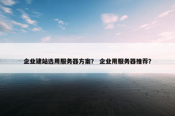 企业建站选用服务器方案？ 企业用服务器推荐？