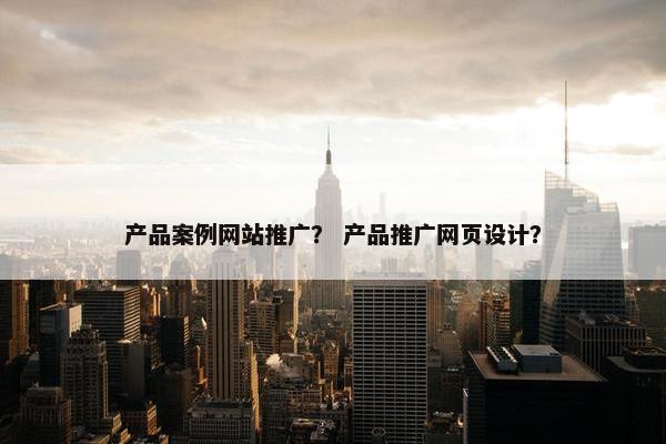 产品案例网站推广？ 产品推广网页设计？