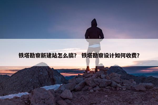 铁塔勘察新建站怎么搞？ 铁塔勘察设计如何收费？