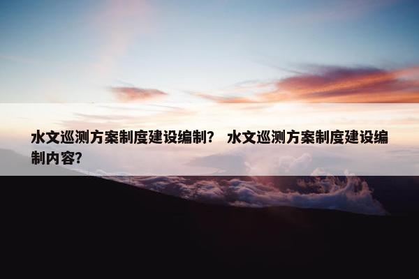 水文巡测方案制度建设编制？ 水文巡测方案制度建设编制内容？