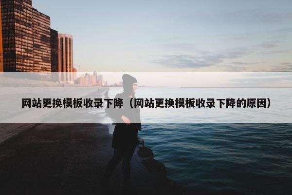 网站更换模板收录下降（网站更换模板收录下降的原因）