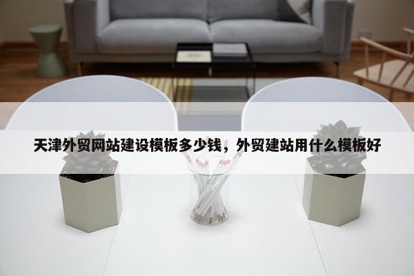 天津外贸网站建设模板多少钱，外贸建站用什么模板好