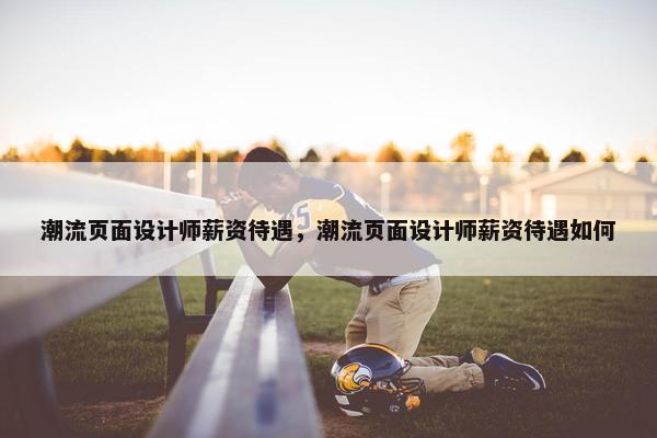 潮流页面设计师薪资待遇，潮流页面设计师薪资待遇如何